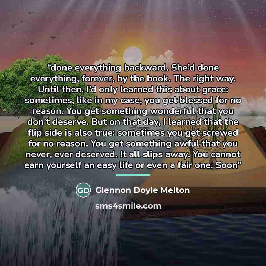 “done everything backward. She’d done everything, forever, by the book. The right way. Until then, I’d only learned this about grace: sometimes, like in my case, you get blessed for no reason. You get something wonderful that you don’t deserve. But on that day, I learned that the flip side is also…” quote by Glennon Doyle Melton