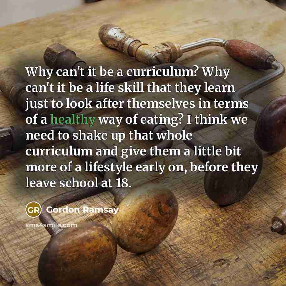 “Why can't it be a curriculum? Why can't it be a life skill that they learn just to look after themselves in terms of a healthy way of eating? I think we need to shake up that whole curriculum and give them a little bit more of a lifestyle early on, before they leave school at 18.” quote by Gordon Ramsay
