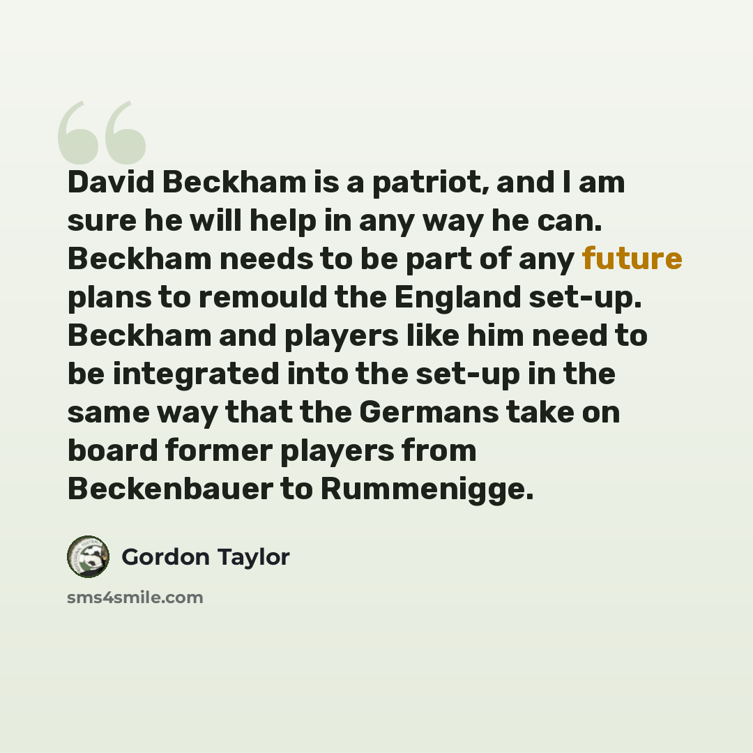 “David Beckham is a patriot, and I am sure he will help in any way he can. Beckham needs to be part of any future plans to remould the England set-up. Beckham and players like him need to be integrated into the set-up in the same way that the Germans take on board former players from Beckenbauer to…” quote by Gordon Taylor