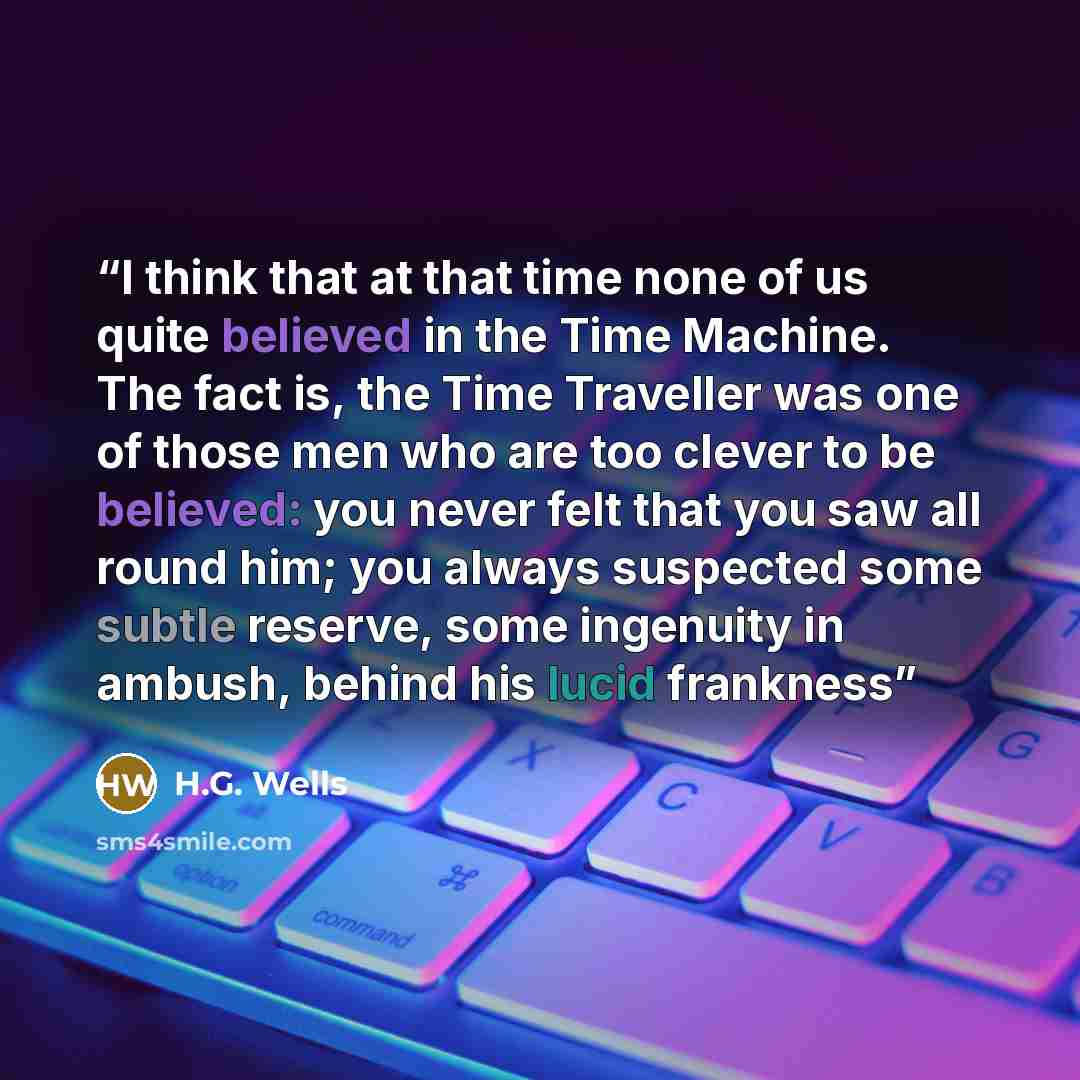 “I think that at that time none of us quite believed in the Time Machine. The fact is, the Time Traveller was one of those men who are too clever to be believed: you never felt that you saw all round him; you always suspected some subtle reserve, some ingenuity in ambush, behind his lucid frankness” quote by H.G. Wells