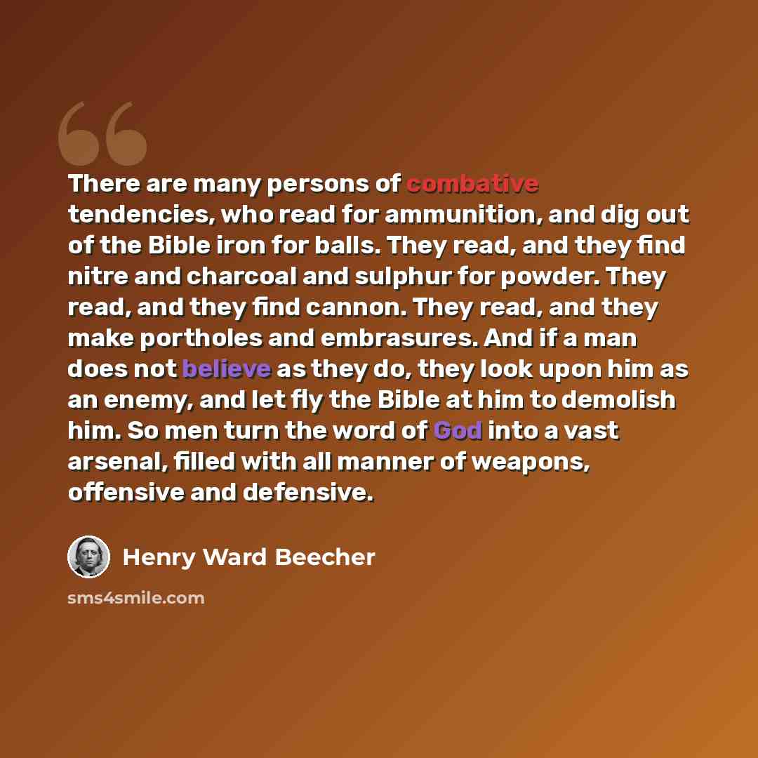 “There are many persons of combative tendencies, who read for ammunition, and dig out of the Bible iron for balls. They read, and they find nitre and charcoal and sulphur for powder. They read, and they find cannon. They read, and they make portholes and embrasures. And if a man does not believe as…” quote by Henry Ward Beecher