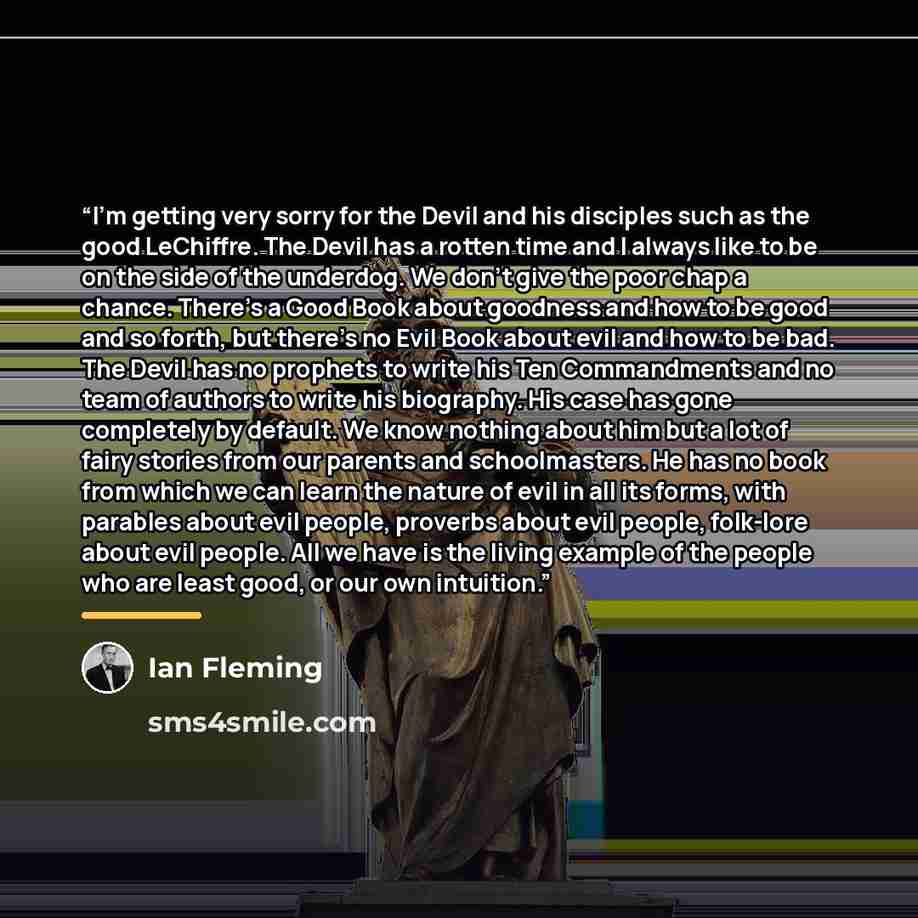 “I'm getting very sorry for the Devil and his disciples such as the good LeChiffre. The Devil has a rotten time and I always like to be on the side of the underdog. We don't give the poor chap a chance. There's a Good Book about goodness and how to be good and so forth, but there's no Evil Book…” quote by Ian Fleming