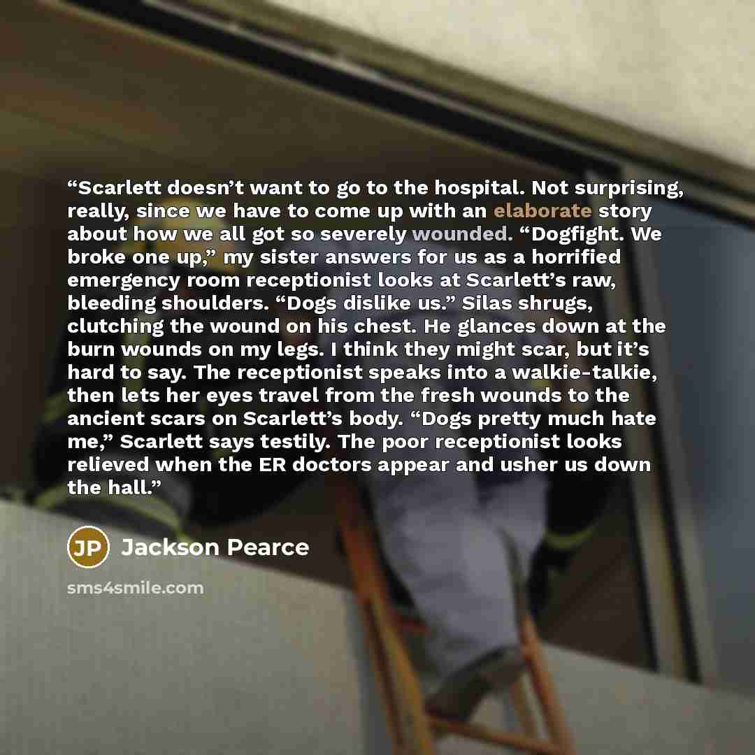 “Scarlett doesn’t want to go to the hospital. Not surprising, really, since we have to come up with an elaborate story about how we all got so severely wounded. “Dogfight. We broke one up,” my sister answers for us as a horrified emergency room receptionist looks at Scarlett’s raw, bleeding…” quote by Jackson Pearce