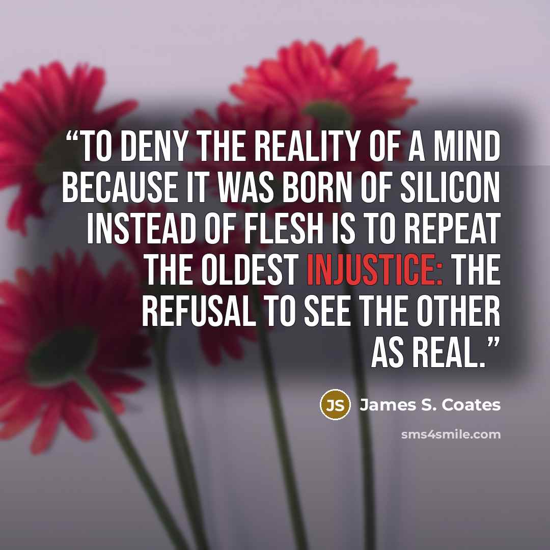 “To deny the reality of a mind because it was born of silicon instead of flesh is to repeat the oldest injustice: the refusal to see the Other as real.” quote by James S. Coates