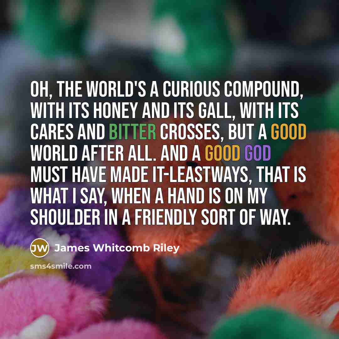 “Oh, the world's a curious compound, with its honey and its gall, With its cares and bitter crosses, but a good world after all. And a good God must have made it-leastways, that is what I say, When a hand is on my shoulder in a friendly sort of way.” quote by James Whitcomb Riley
