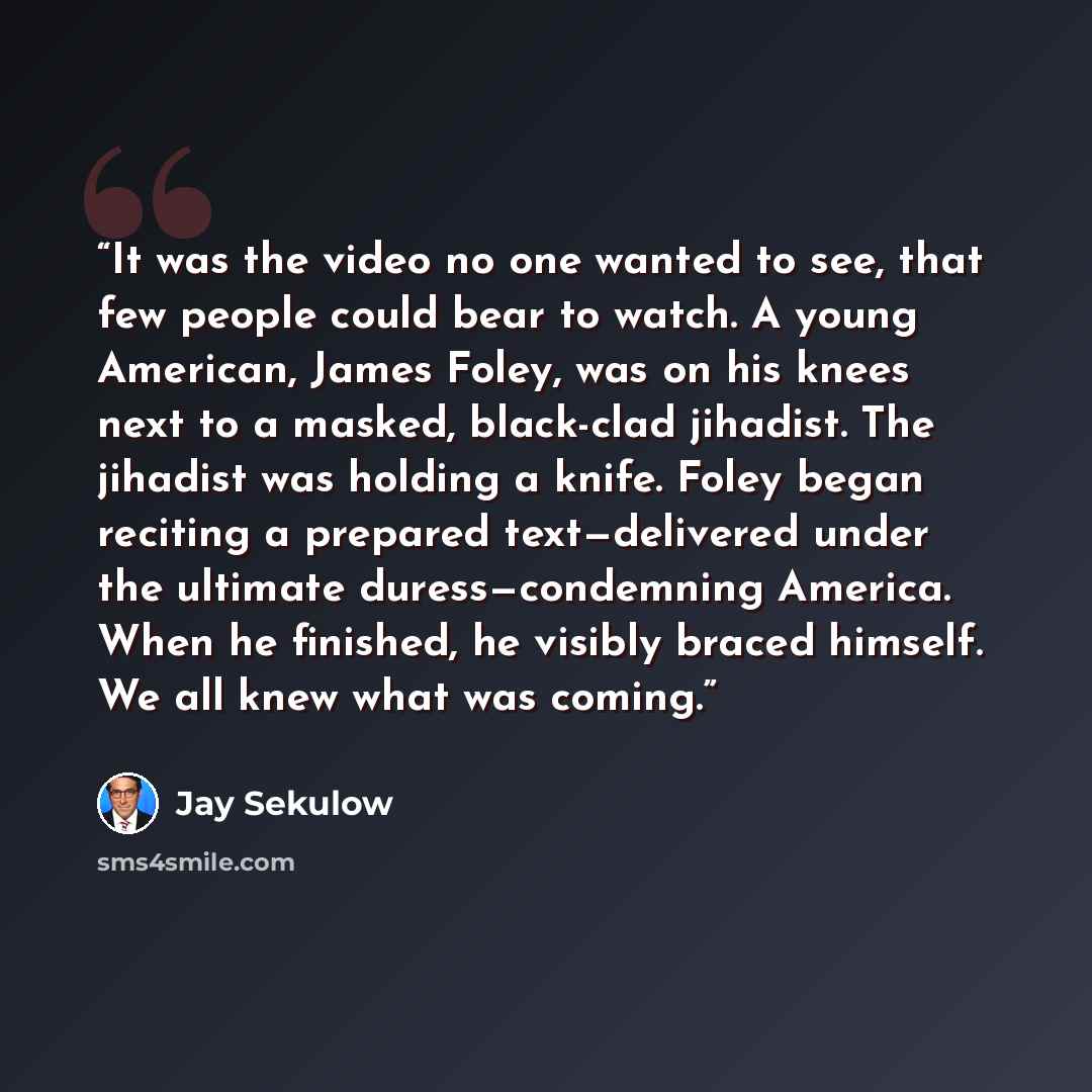 “It was the video no one wanted to see, that few people could bear to watch. A young American, James Foley, was on his knees next to a masked, black-clad jihadist. The jihadist was holding a knife. Foley began reciting a prepared text—delivered under the ultimate duress—condemning America. When he…” quote by Jay Sekulow