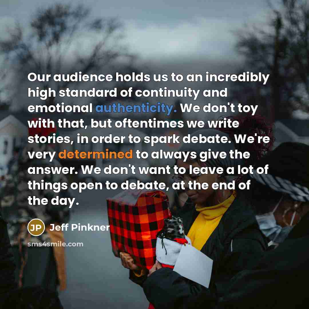 “Our audience holds us to an incredibly high standard of continuity and emotional authenticity. We don't toy with that, but oftentimes we write stories, in order to spark debate. We're very determined to always give the answer. We don't want to leave a lot of things open to debate, at the end of…” quote by Jeff Pinkner