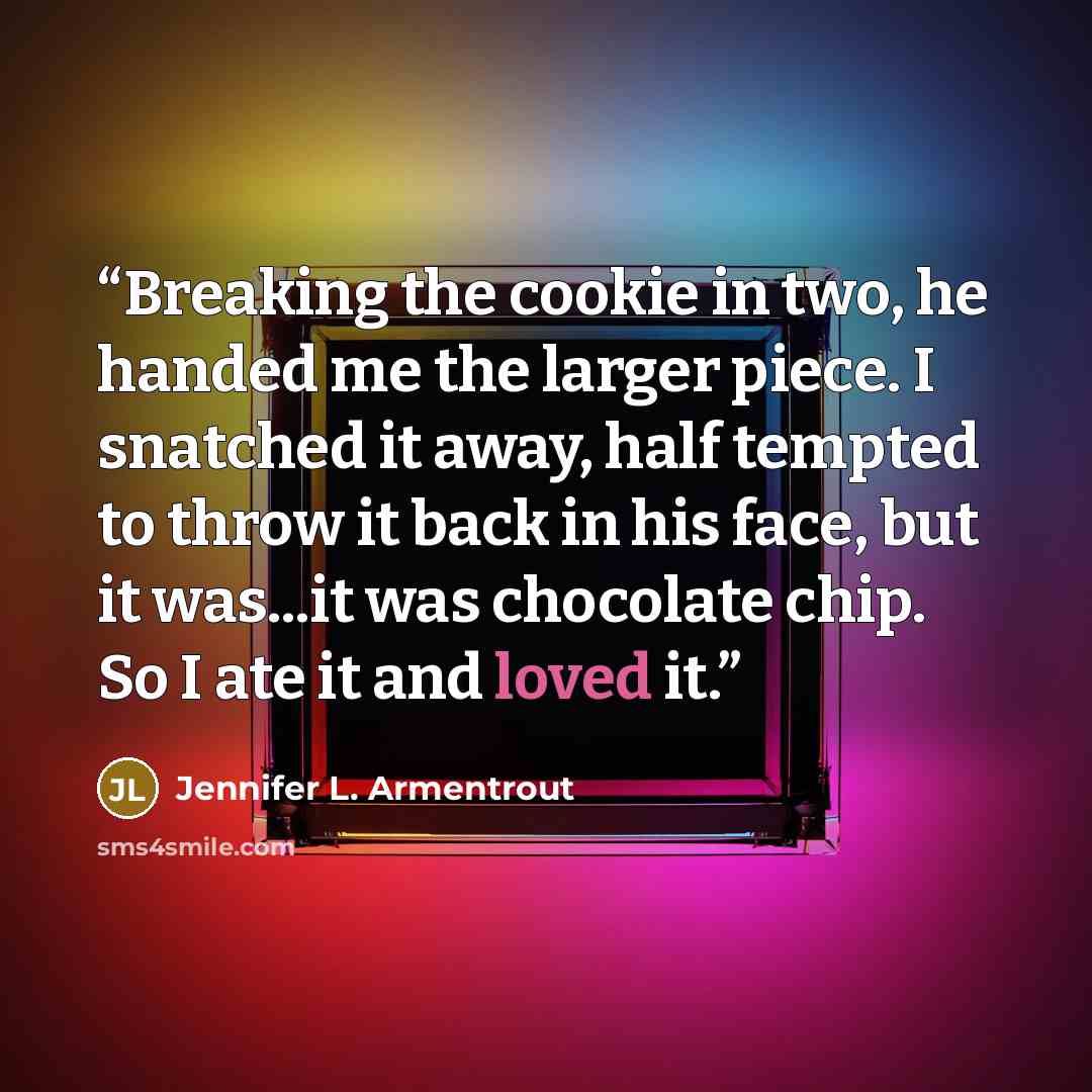 “Breaking the cookie in two, he handed me the larger piece. I snatched it away, half tempted to throw it back in his face, but it was...it was chocolate chip. So I ate it and loved it.” quote by Jennifer L. Armentrout
