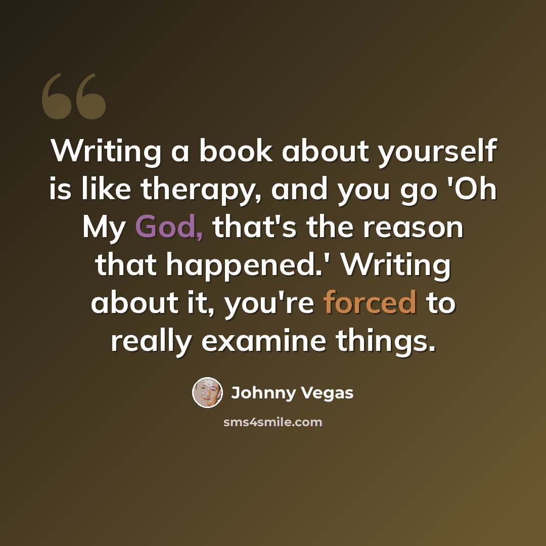 “Writing a book about yourself is like therapy, and you go 'Oh My God, that's the reason that happened.' Writing about it, you're forced to really examine things.” quote by Johnny Vegas