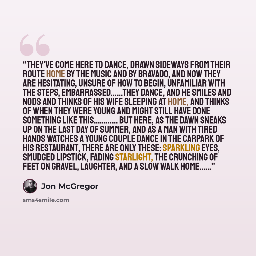“they’ve come here to dance, drawn sideways from their route home by the music and by bravado, and now they are hesitating, unsure of how to begin, unfamiliar with the steps, embarrassed……they dance, and he smiles and nods and thinks of his wife sleeping at home, and thinks of when they were young…” quote by Jon McGregor
