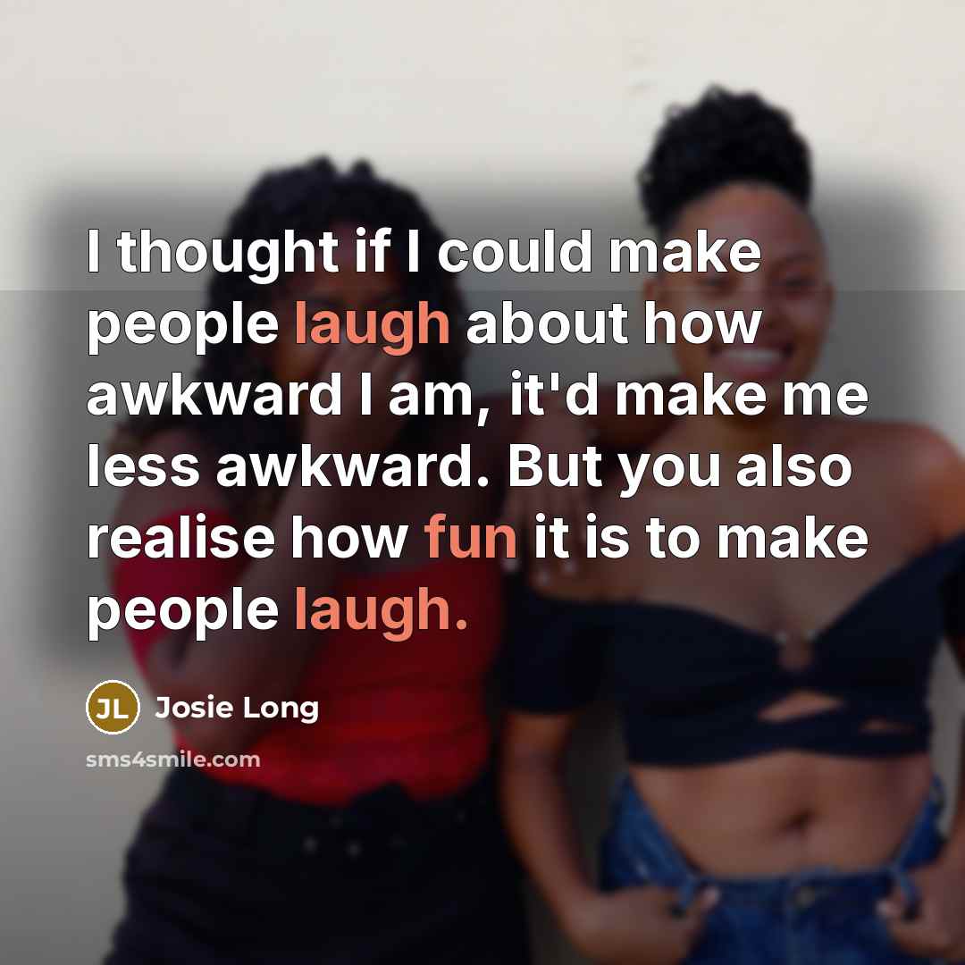 “I thought if I could make people laugh about how awkward I am, it'd make me less awkward. But you also realise how fun it is to make people laugh.” quote by Josie Long