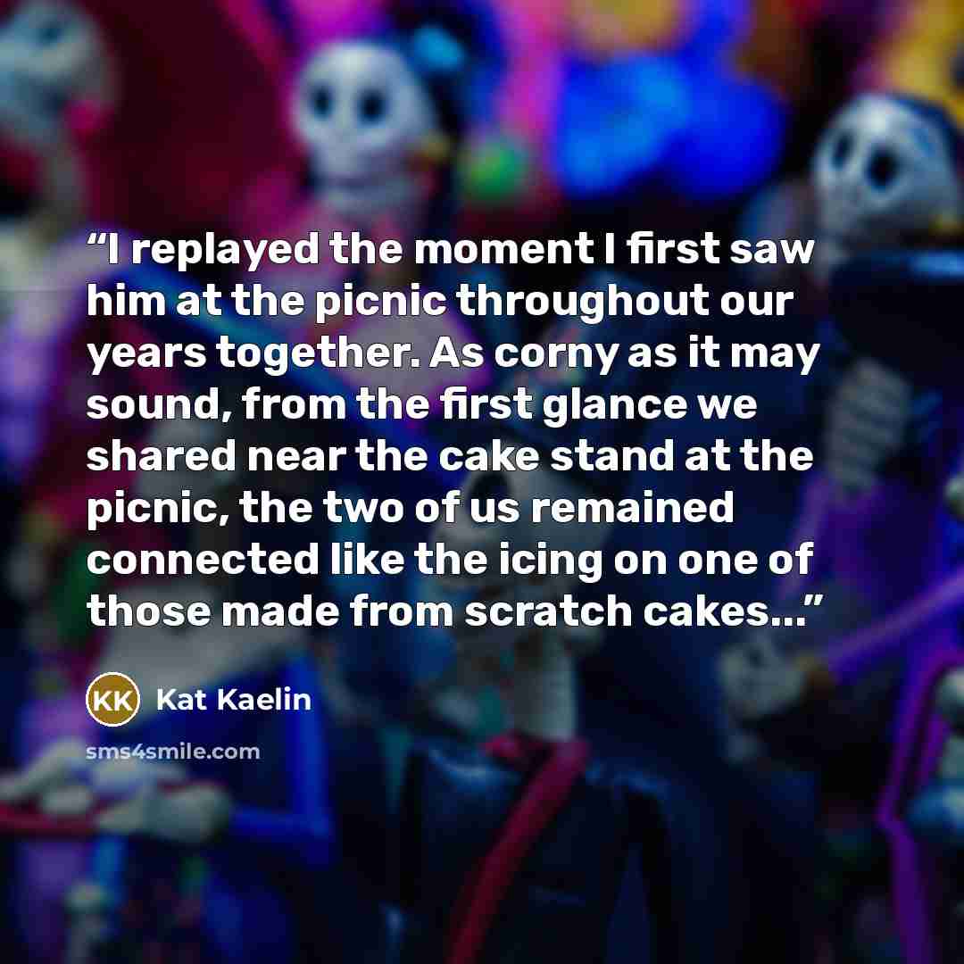 “I replayed the moment I first saw him at the picnic throughout our years together. As corny as it may sound, from the first glance we shared near the cake stand at the picnic, the two of us remained connected like the icing on one of those made from scratch cakes...” quote by Kat Kaelin