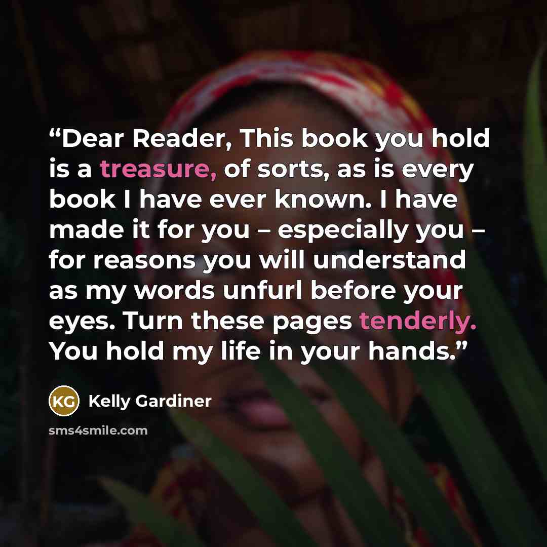 “Dear Reader, This book you hold is a treasure, of sorts, as is every book I have ever known. I have made it for you – especially you – for reasons you will understand as my words unfurl before your eyes. Turn these pages tenderly. You hold my life in your hands.” quote by Kelly Gardiner