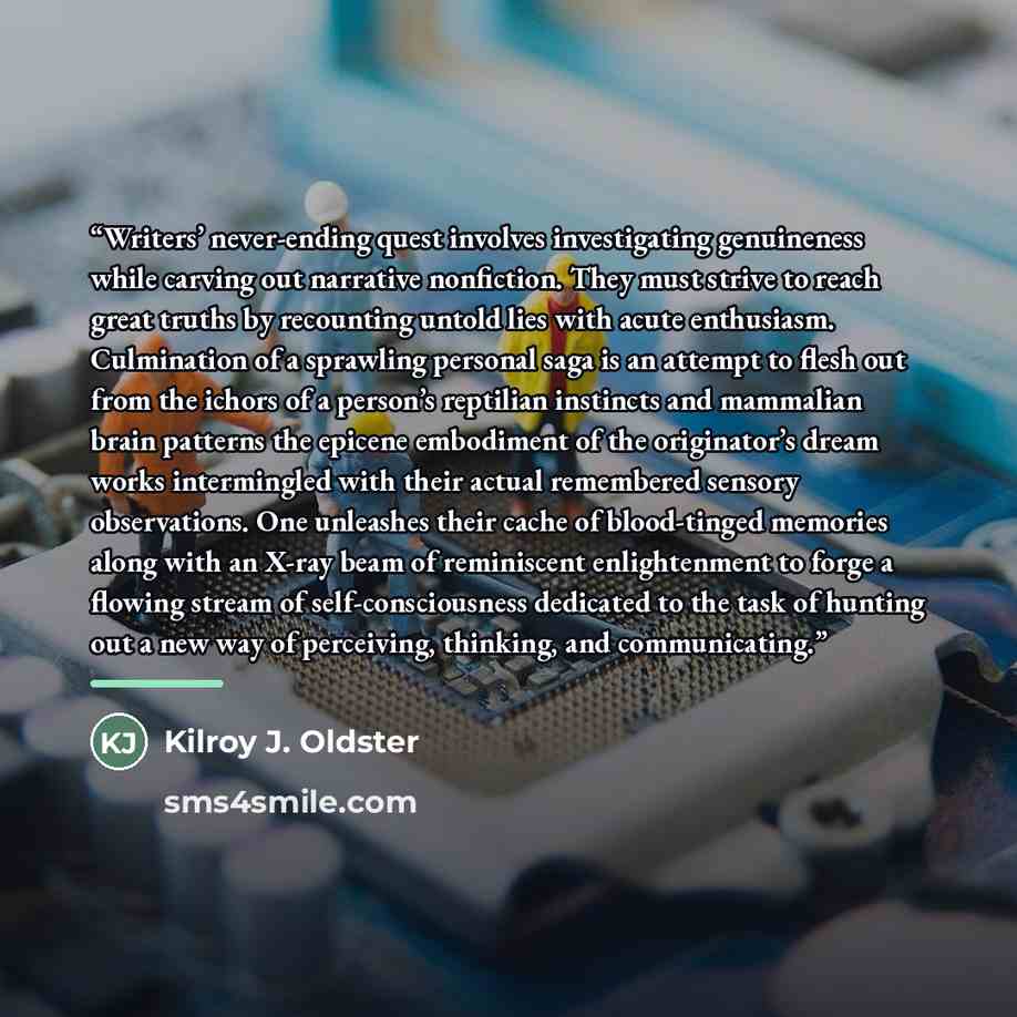 “Writers’ never-ending quest involves investigating genuineness while carving out narrative nonfiction. They must strive to reach great truths by recounting untold lies with acute enthusiasm. Culmination of a sprawling personal saga is an attempt to flesh out from the ichors of a person’s reptilian…” quote by Kilroy J. Oldster