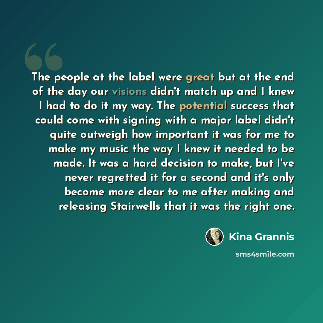 “The people at the label were great but at the end of the day our visions didn't match up and I knew I had to do it my way. The potential success that could come with signing with a major label didn't quite outweigh how important it was for me to make my music the way I knew it needed to be made…” quote by Kina Grannis