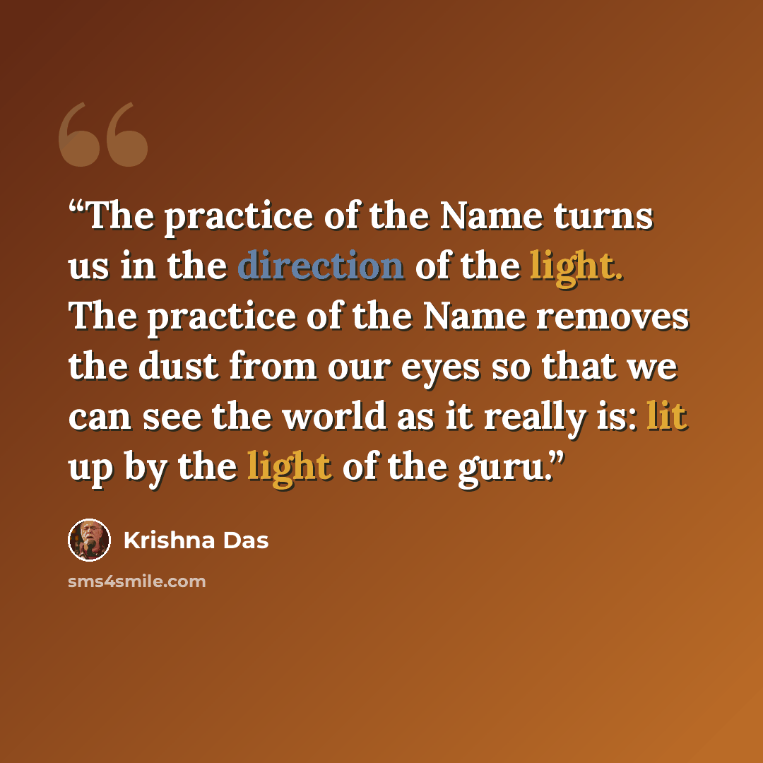 “The practice of the Name turns us in the direction of the light. The practice of the Name removes the dust from our eyes so that we can see the world as it really is: lit up by the light of the guru.” quote by Krishna Das