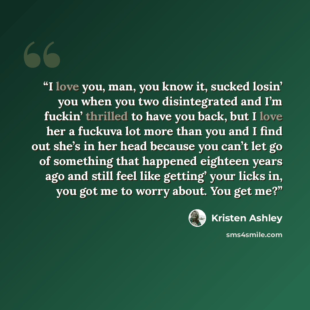 “I love you, man, you know it, sucked losin’ you when you two disintegrated and I’m fuckin’ thrilled to have you back, but I love her a fuckuva lot more than you and I find out she’s in her head because you can’t let go of something that happened eighteen years ago and still feel like getting’ your…” quote by Kristen Ashley