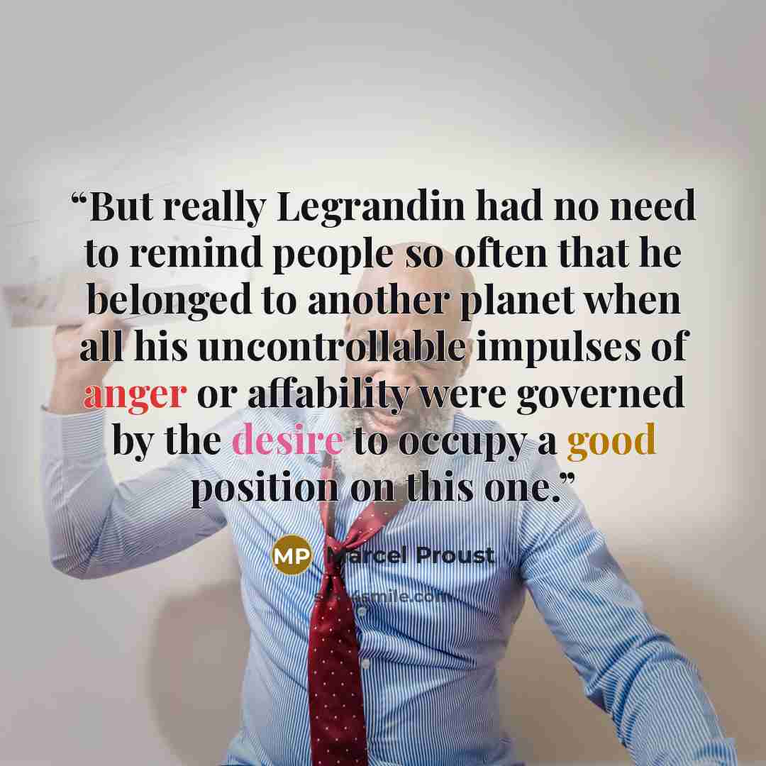 “But really Legrandin had no need to remind people so often that he belonged to another planet when all his uncontrollable impulses of anger or affability were governed by the desire to occupy a good position on this one.” quote by Marcel Proust