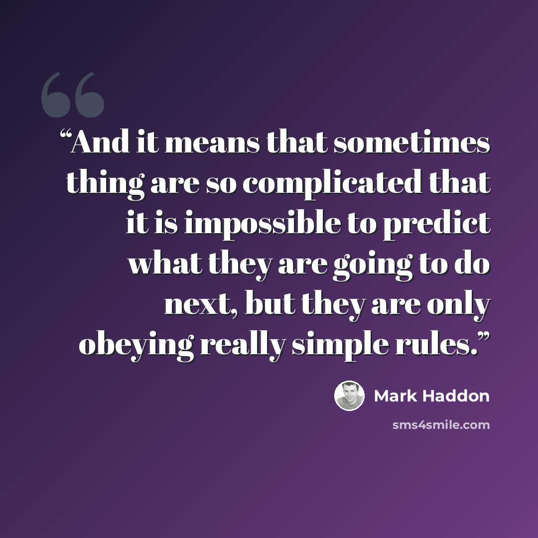 “And it means that sometimes thing are so complicated that it is impossible to predict what they are going to do next, but they are only obeying really simple rules.” quote by Mark Haddon