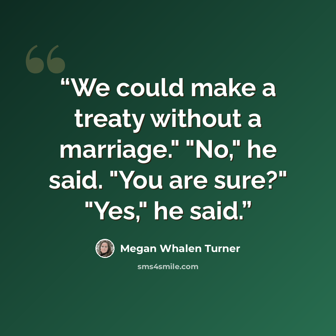 “We could make a treaty without a marriage." "No," he said. "You are sure?" "Yes," he said.” quote by Megan Whalen Turner