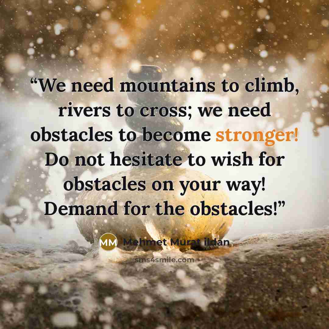 “We need mountains to climb, rivers to cross; we need obstacles to become stronger! Do not hesitate to wish for obstacles on your way! Demand for the obstacles!” quote by Mehmet Murat ildan