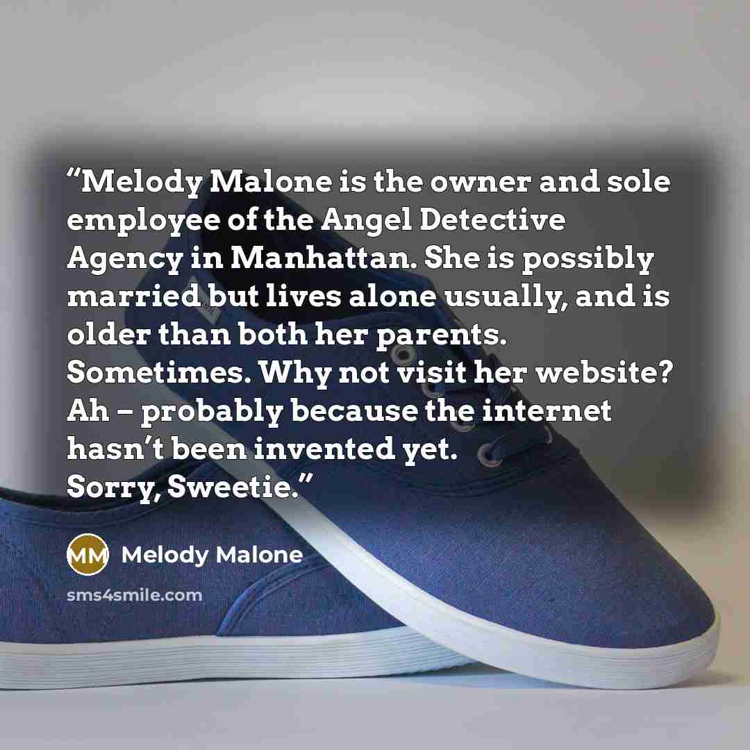 “Melody Malone is the owner and sole employee of the Angel Detective Agency in Manhattan. She is possibly married but lives alone usually, and is older than both her parents. Sometimes. Why not visit her website? Ah – probably because the internet hasn’t been invented yet. Sorry, Sweetie.” quote by Melody Malone