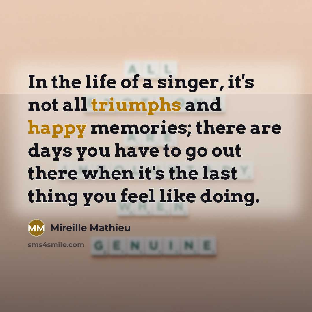 “In the life of a singer, it's not all triumphs and happy memories; there are days you have to go out there when it's the last thing you feel like doing.” quote by Mireille Mathieu