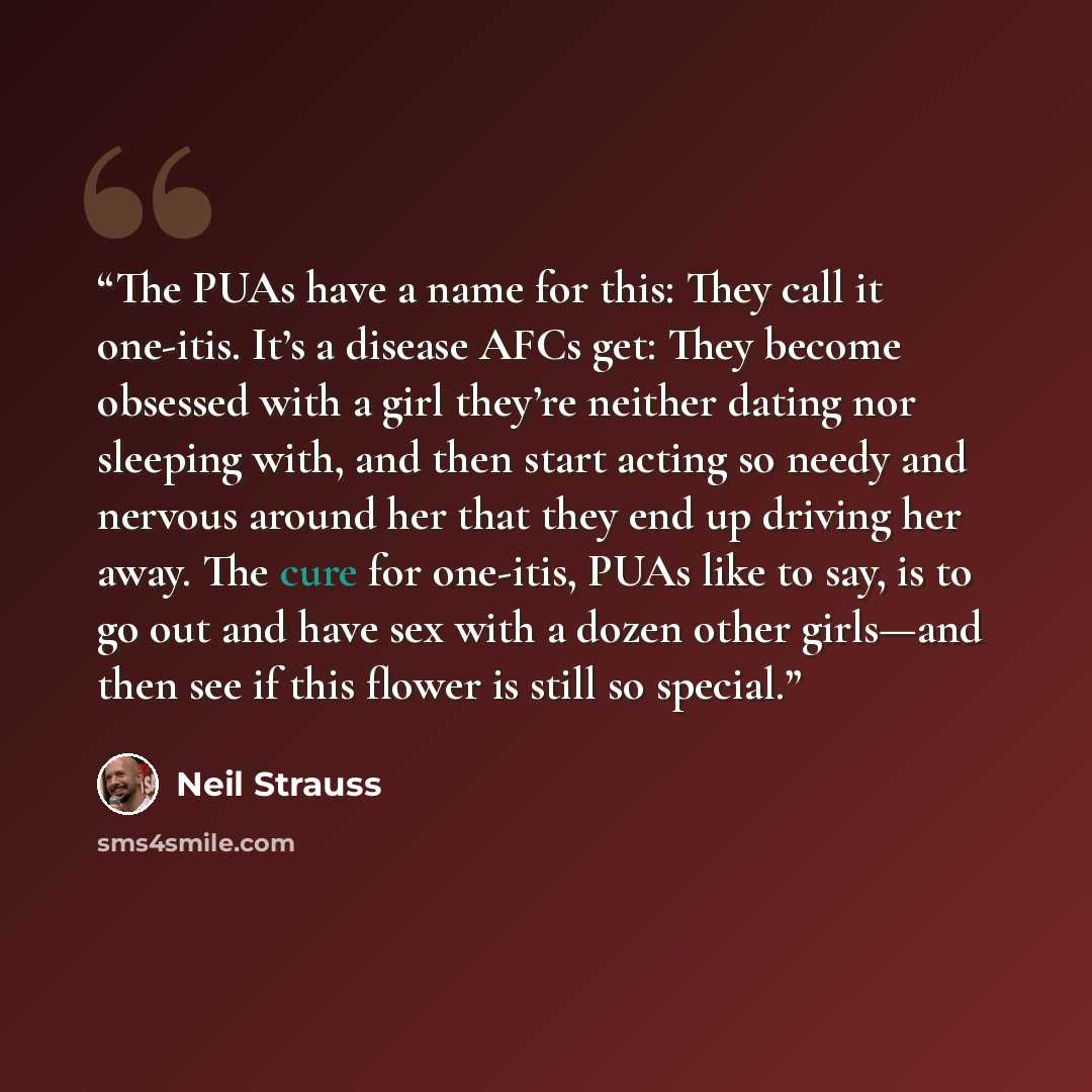 “The PUAs have a name for this: They call it one-itis. It’s a disease AFCs get: They become obsessed with a girl they’re neither dating nor sleeping with, and then start acting so needy and nervous around her that they end up driving her away. The cure for one-itis, PUAs like to say, is to go out…” quote by Neil Strauss