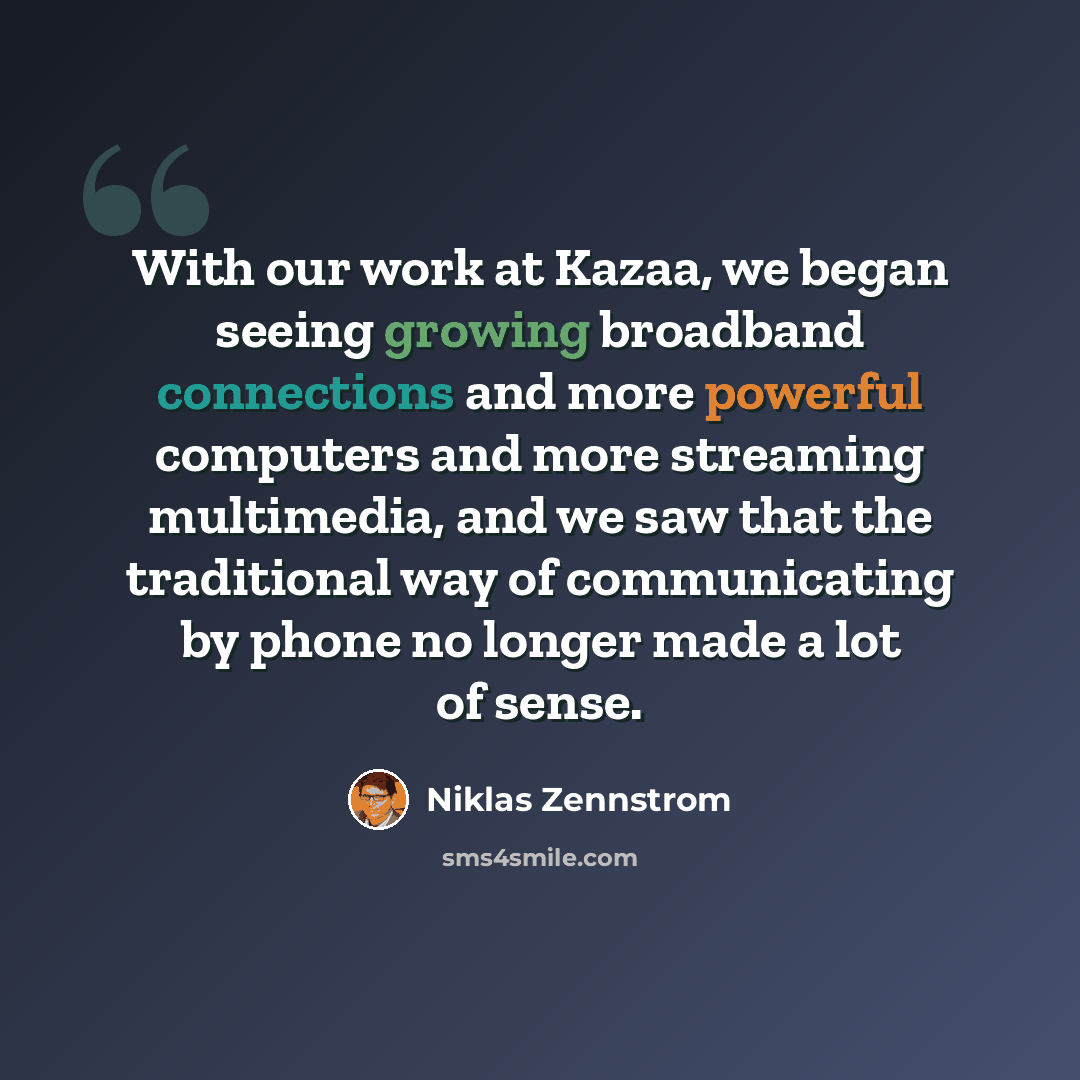 “With our work at Kazaa, we began seeing growing broadband connections and more powerful computers and more streaming multimedia, and we saw that the traditional way of communicating by phone no longer made a lot of sense.” quote by Niklas Zennstrom
