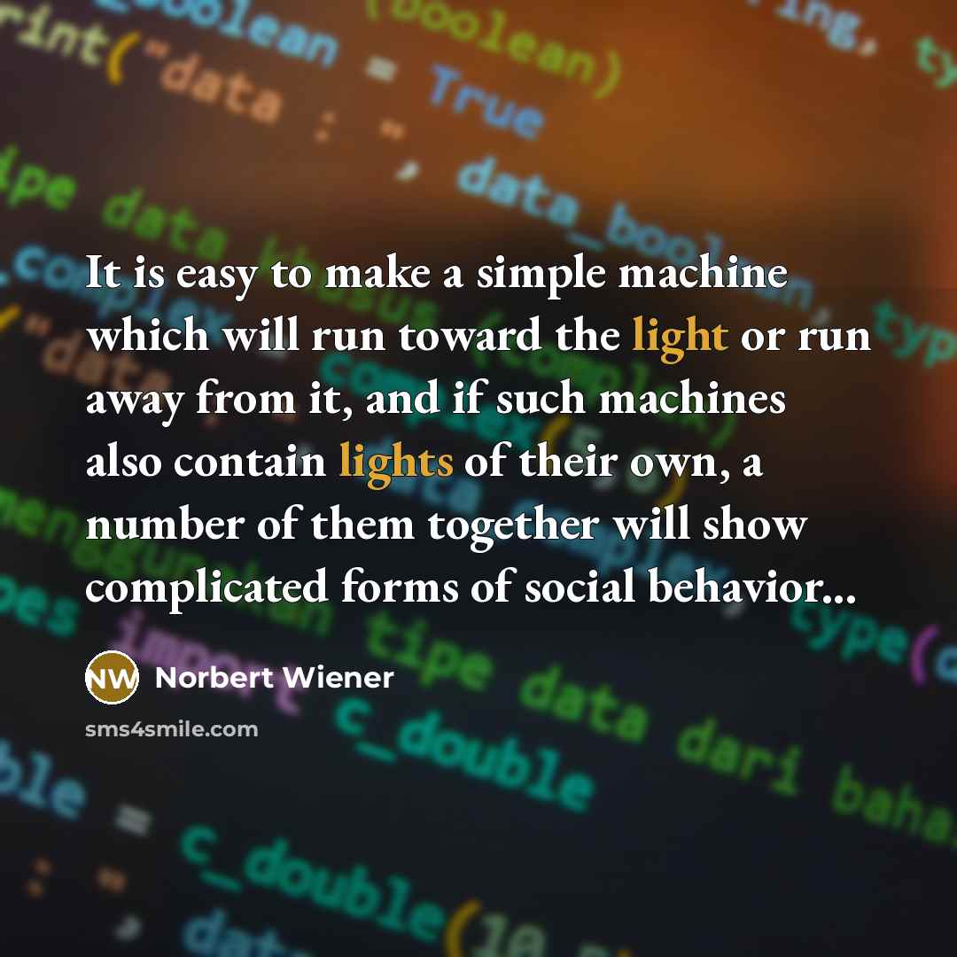 “It is easy to make a simple machine which will run toward the light or run away from it, and if such machines also contain lights of their own, a number of them together will show complicated forms of social behavior...” quote by Norbert Wiener