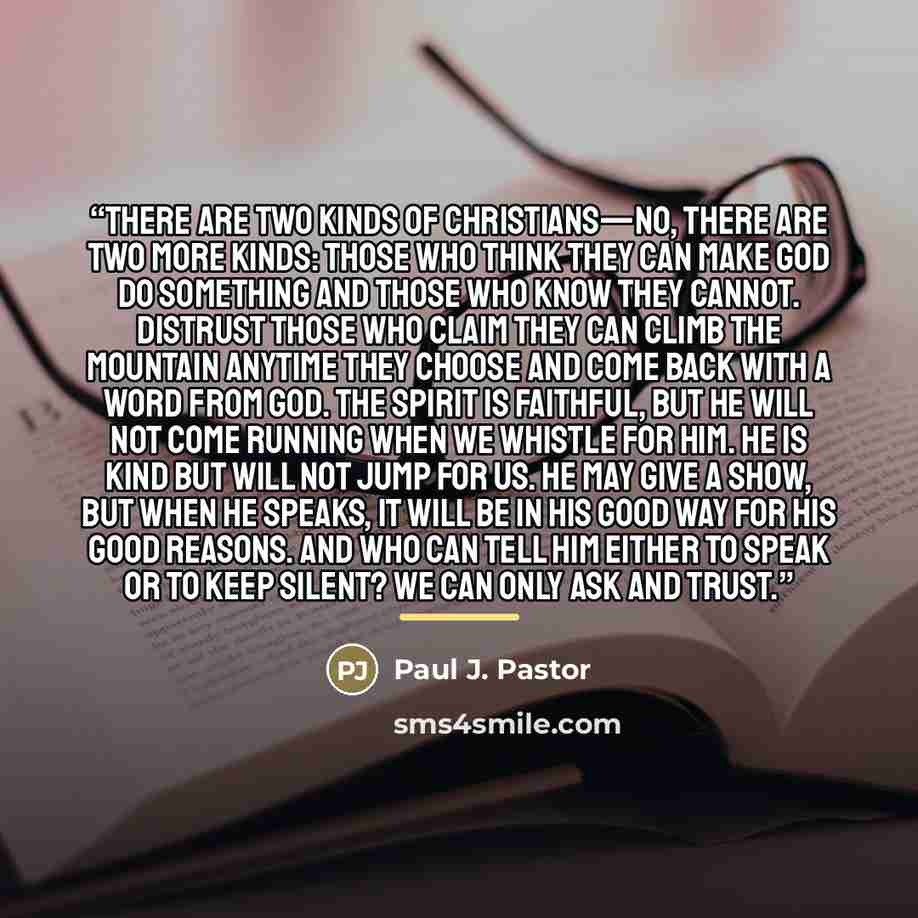“There are two kinds of Christians—no, there are two more kinds: those who think they can make God do something and those who know they cannot. Distrust those who claim they can climb the mountain anytime they choose and come back with a word from God. The Spirit is faithful, but he will not come…” quote by Paul J. Pastor