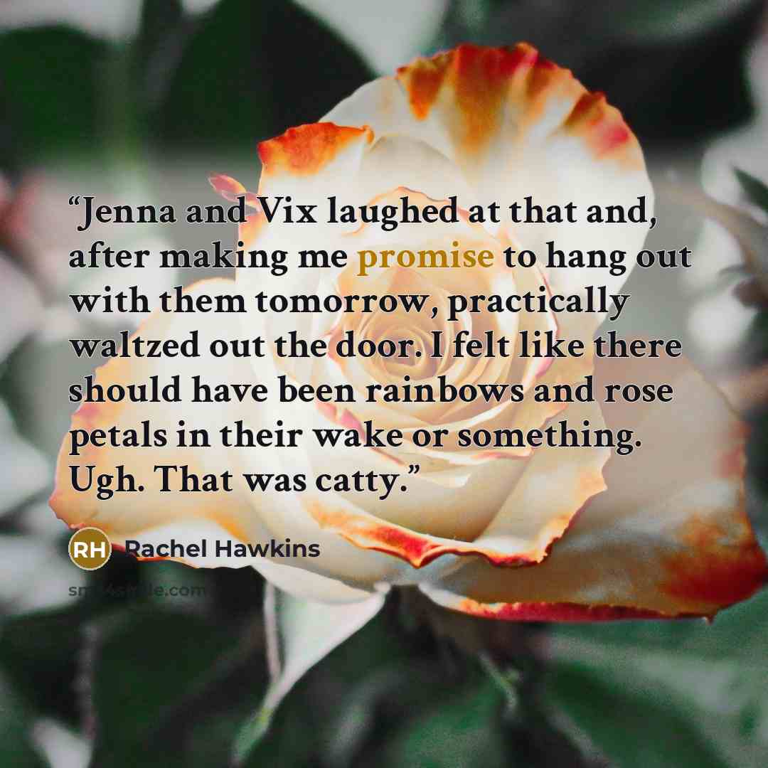“Jenna and Vix laughed at that and, after making me promise to hang out with them tomorrow, practically waltzed out the door. I felt like there should have been rainbows and rose petals in their wake or something. Ugh. That was catty.” quote by Rachel Hawkins
