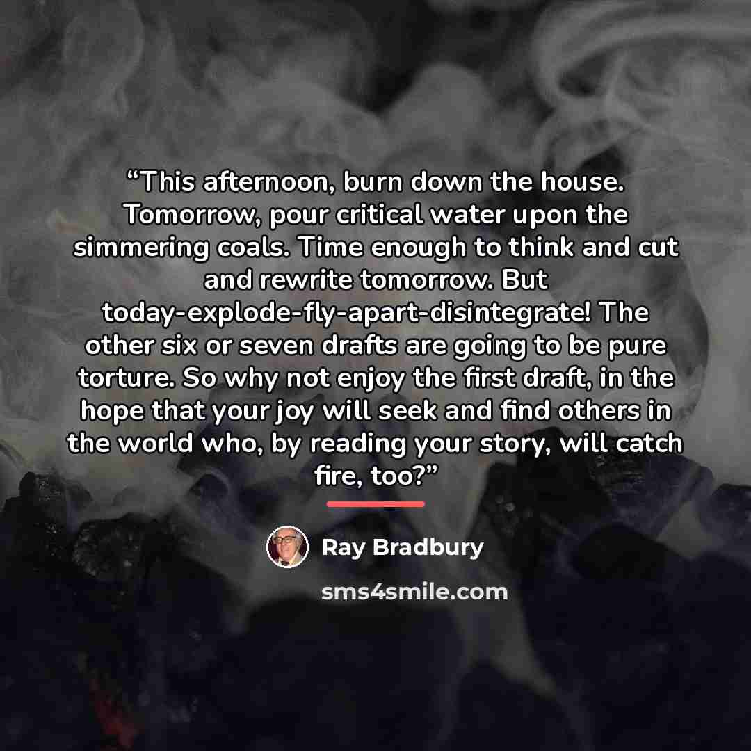“This afternoon, burn down the house. Tomorrow, pour critical water upon the simmering coals. Time enough to think and cut and rewrite tomorrow. But today-explode-fly-apart-disintegrate! The other six or seven drafts are going to be pure torture. So why not enjoy the first draft, in the hope that…” quote by Ray Bradbury