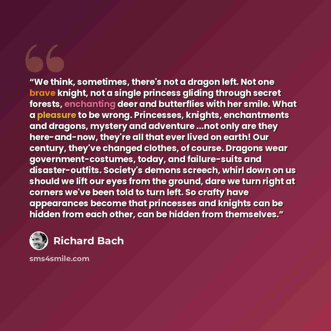 “We think, sometimes, there's not a dragon left. Not one brave knight, not a single princess gliding through secret forests, enchanting deer and butterflies with her smile. What a pleasure to be wrong. Princesses, knights, enchantments and dragons, mystery and adventure ...not only are they…” quote by Richard Bach
