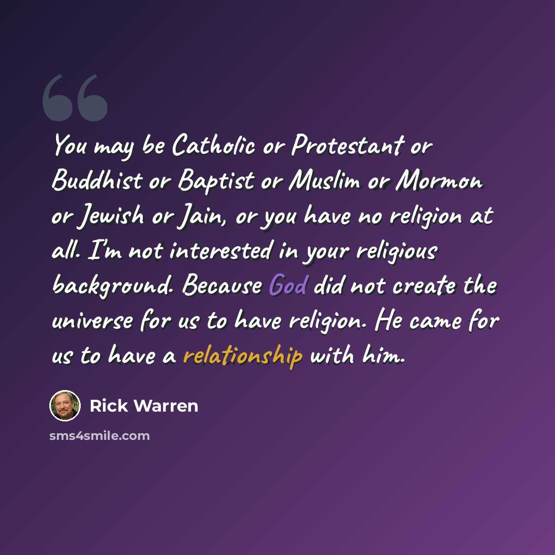 “You may be Catholic or Protestant or Buddhist or Baptist or Muslim or Mormon or Jewish or Jain, or you have no religion at all. I'm not interested in your religious background. Because God did not create the universe for us to have religion. He came for us to have a relationship with him.” quote by Rick Warren