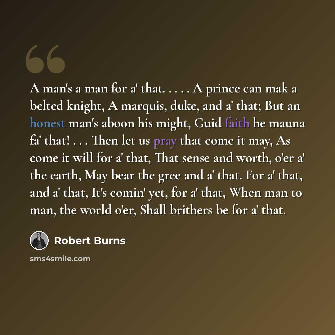 “A man's a man for a' that. . . . . A prince can mak a belted knight, A marquis, duke, and a' that; But an honest man's aboon his might, Guid faith he mauna fa' that! . . . Then let us pray that come it may, As come it will for a' that, That sense and worth, o'er a' the earth, May bear the gree and…” quote by Robert Burns