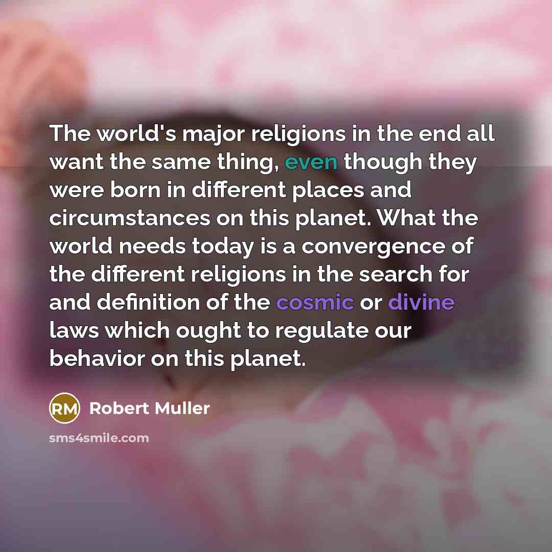 “The world's major religions in the end all want the same thing, even though they were born in different places and circumstances on this planet. What the world needs today is a convergence of the different religions in the search for and definition of the cosmic or divine laws which ought to…” quote by Robert Muller