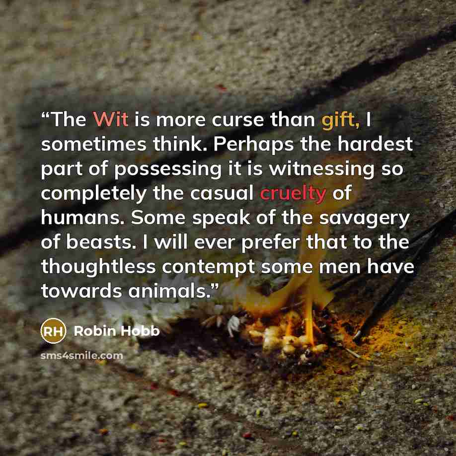 “The Wit is more curse than gift, I sometimes think. Perhaps the hardest part of possessing it is witnessing so completely the casual cruelty of humans. Some speak of the savagery of beasts. I will ever prefer that to the thoughtless contempt some men have towards animals.” quote by Robin Hobb