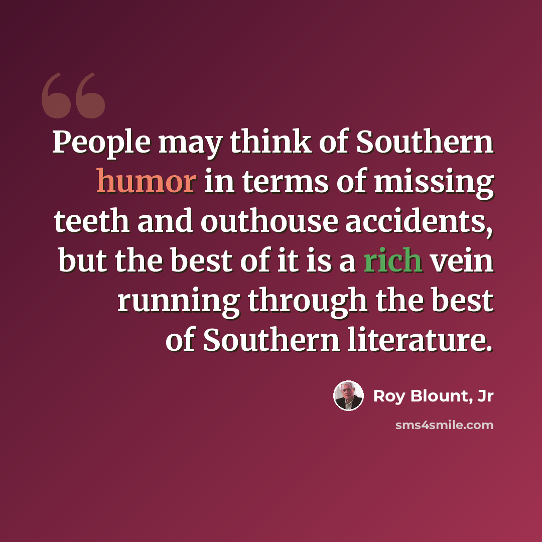 “People may think of Southern humor in terms of missing teeth and outhouse accidents, but the best of it is a rich vein running through the best of Southern literature.” quote by Roy Blount, Jr