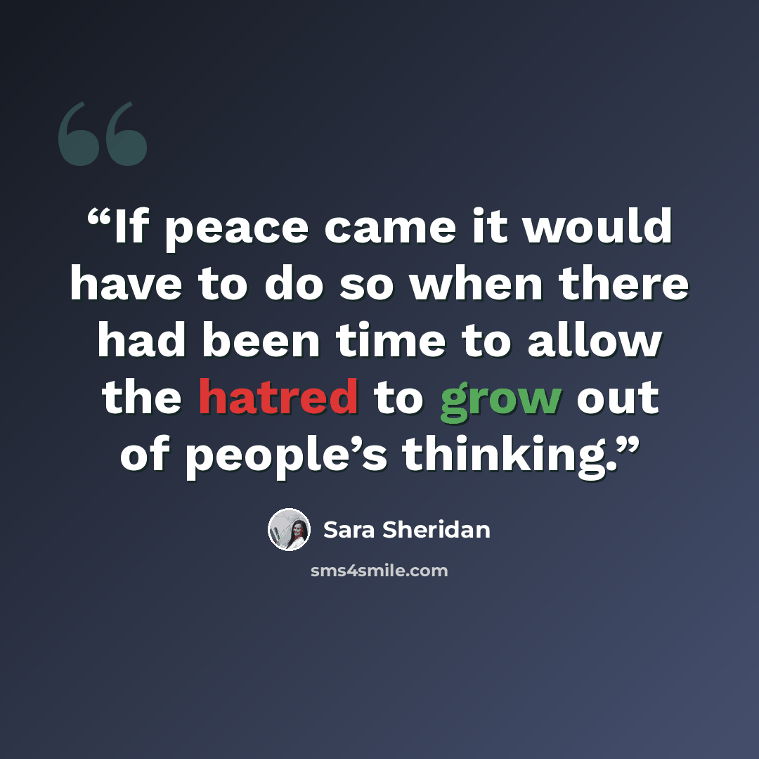 “If peace came it would have to do so when there had been time to allow the hatred to grow out of people’s thinking.” quote by Sara Sheridan