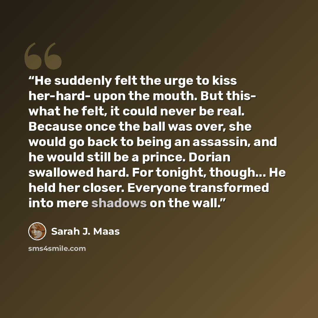 “He suddenly felt the urge to kiss her-hard- upon the mouth. But this- what he felt, it could never be real. Because once the ball was over, she would go back to being an assassin, and he would still be a prince. Dorian swallowed hard. For tonight, though... He held her closer. Everyone transformed…” quote by Sarah J. Maas
