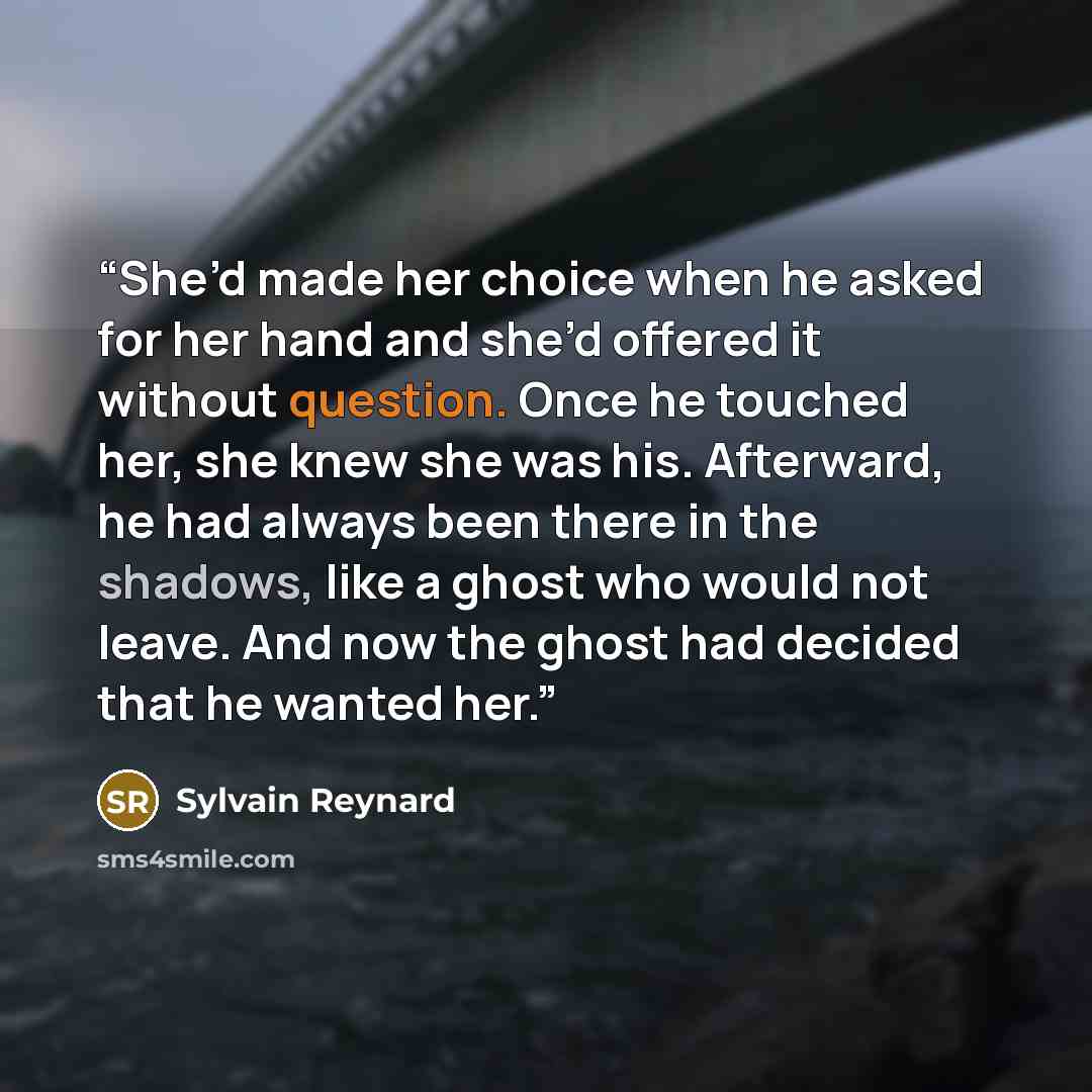 “She’d made her choice when he asked for her hand and she’d offered it without question. Once he touched her, she knew she was his. Afterward, he had always been there in the shadows, like a ghost who would not leave. And now the ghost had decided that he wanted her.” quote by Sylvain Reynard