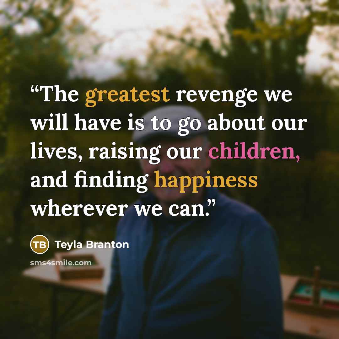 “The greatest revenge we will have is to go about our lives, raising our children, and finding happiness wherever we can.” quote by Teyla Branton