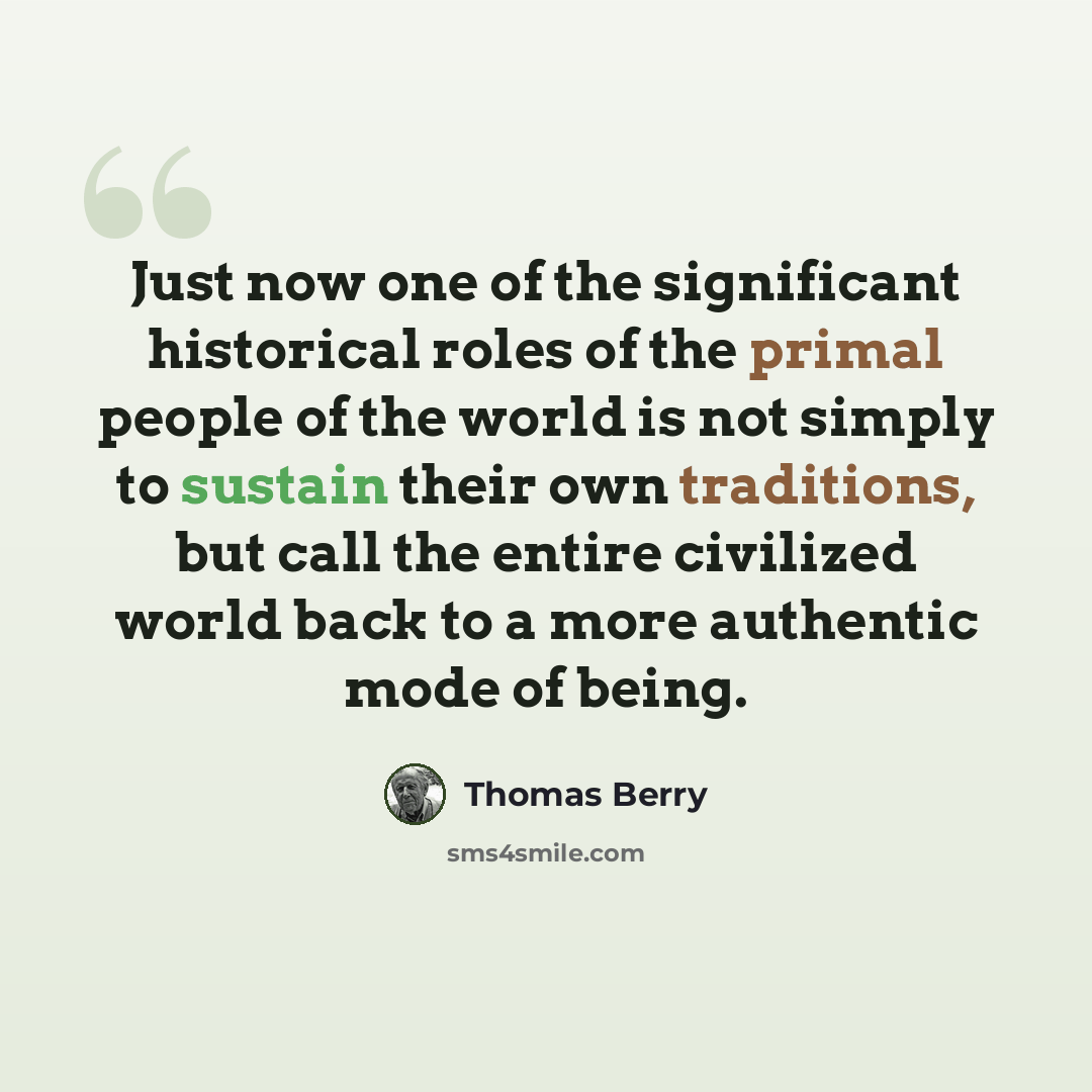 “Just now one of the significant historical roles of the primal people of the world is not simply to sustain their own traditions, but call the entire civilized world back to a more authentic mode of being.” quote by Thomas Berry