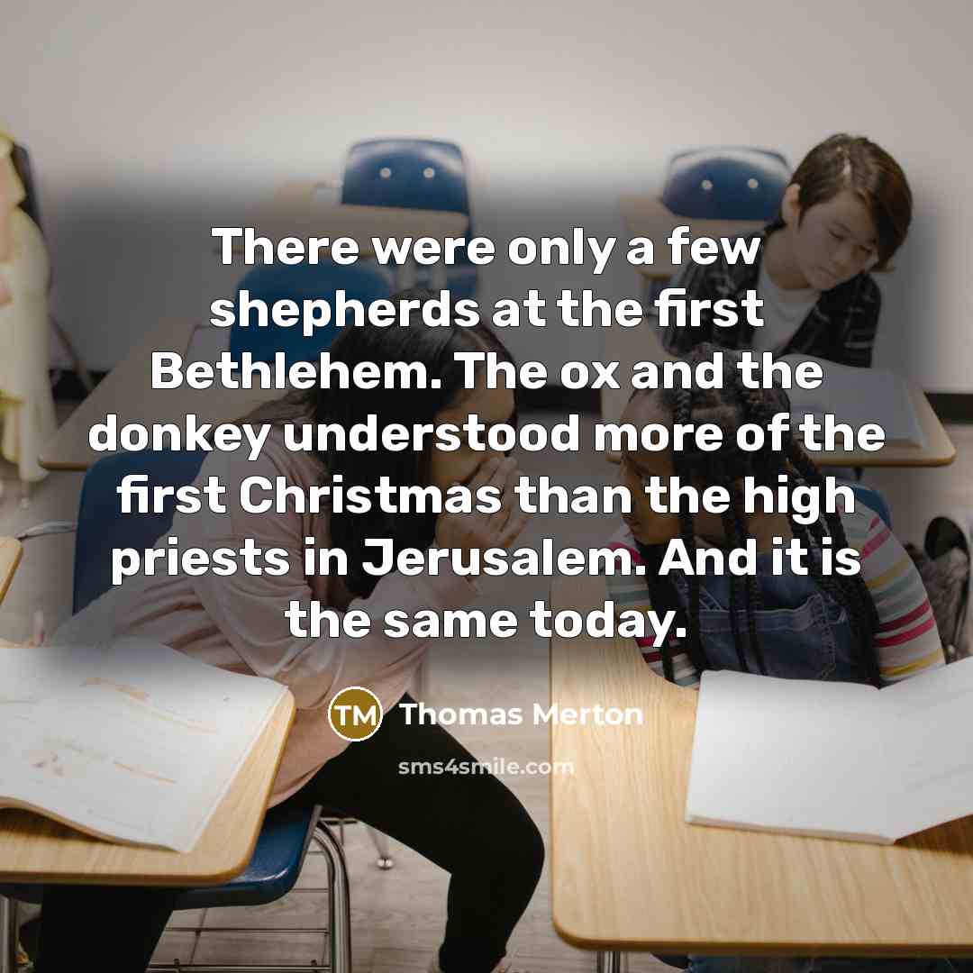 “There were only a few shepherds at the first Bethlehem. The ox and the donkey understood more of the first Christmas than the high priests in Jerusalem. And it is the same today.” quote by Thomas Merton