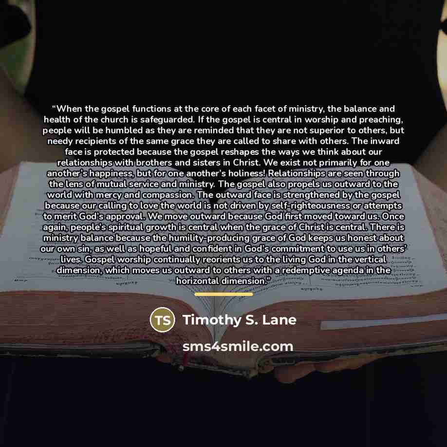 “When the gospel functions at the core of each facet of ministry, the balance and health of the church is safeguarded. If the gospel is central in worship and preaching, people will be humbled as they are reminded that they are not superior to others, but needy recipients of the same grace they are…” quote by Timothy S. Lane