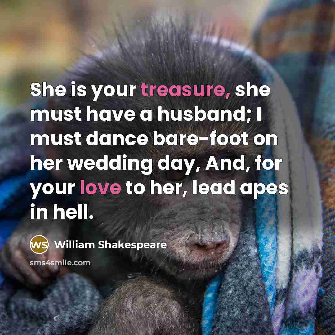 “She is your treasure, she must have a husband; I must dance bare-foot on her wedding day, And, for your love to her, lead apes in hell.” quote by William Shakespeare