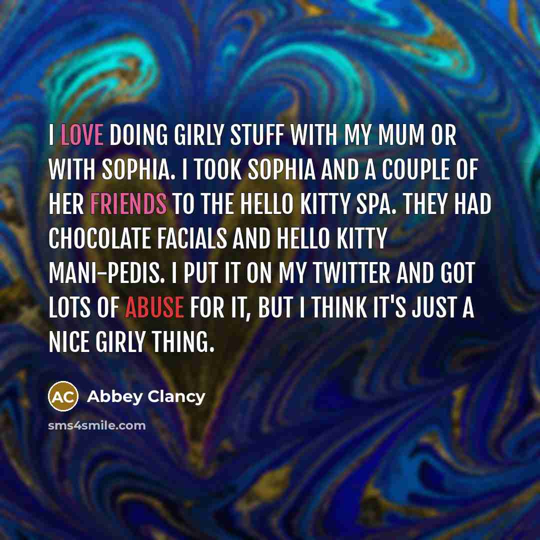 “I love doing girly stuff with my mum or with Sophia. I took Sophia and a couple of her friends to the Hello Kitty spa. They had chocolate facials and Hello Kitty mani-pedis. I put it on my Twitter and got lots of abuse for it, but I think it's just a nice girly thing.” quote by Abbey Clancy