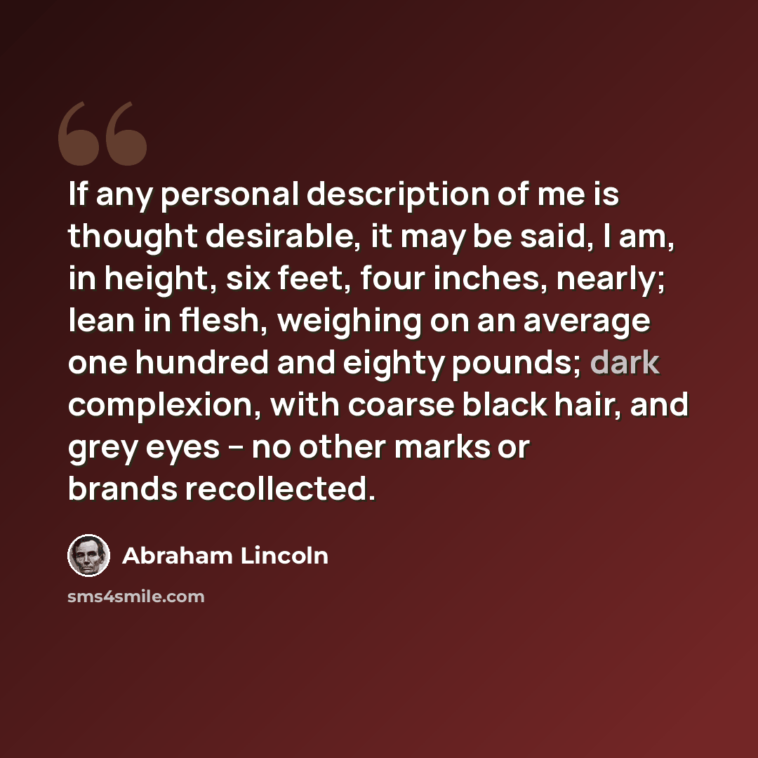 “If any personal description of me is thought desirable, it may be said, I am, in height, six feet, four inches, nearly; lean in flesh, weighing on an average one hundred and eighty pounds; dark complexion, with coarse black hair, and grey eyes -- no other marks or brands recollected.” quote by Abraham Lincoln