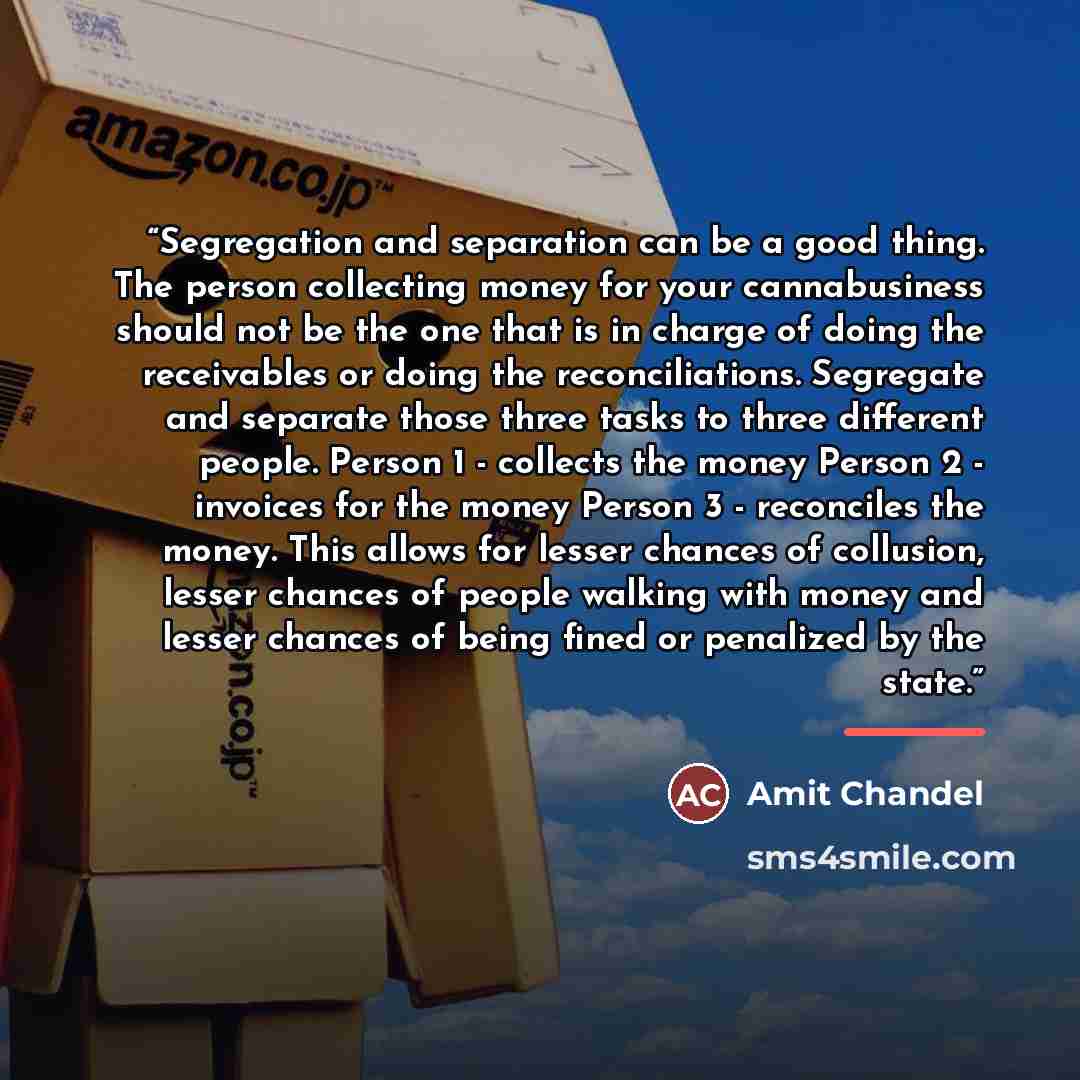 “Segregation and separation can be a good thing. The person collecting money for your cannabusiness should not be the one that is in charge of doing the receivables or doing the reconciliations. Segregate and separate those three tasks to three different people. Person 1 - collects the money Person…” quote by Amit Chandel